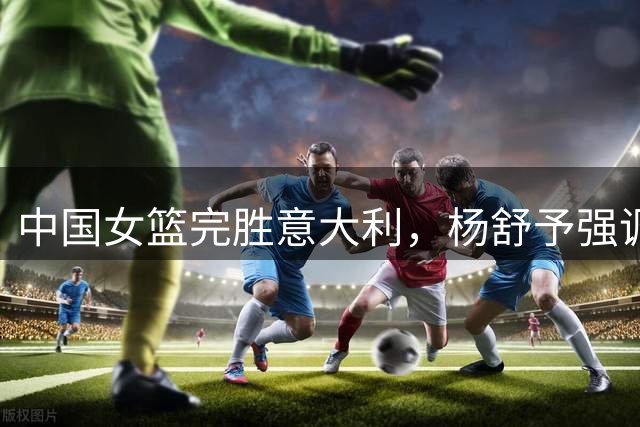 中国女篮完胜意大利，杨舒予强调团队战术至上